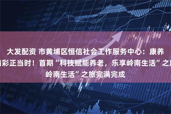 大发配资 市黄埔区恒信社会工作服务中心：康养漫旅途，精彩正当时！首期“科技赋能养老，乐享岭南生活”之旅完满完成