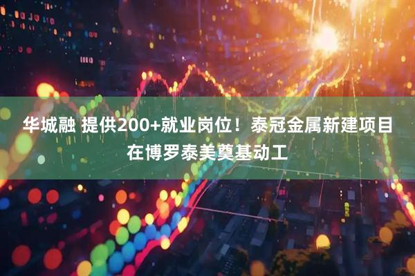 华城融 提供200+就业岗位！泰冠金属新建项目在博罗泰美奠基动工