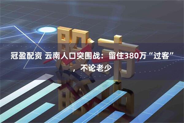 冠盈配资 云南人口突围战：留住380万“过客”，不论老少