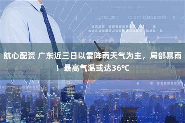 航心配资 广东近三日以雷阵雨天气为主，局部暴雨！最高气温或达36℃