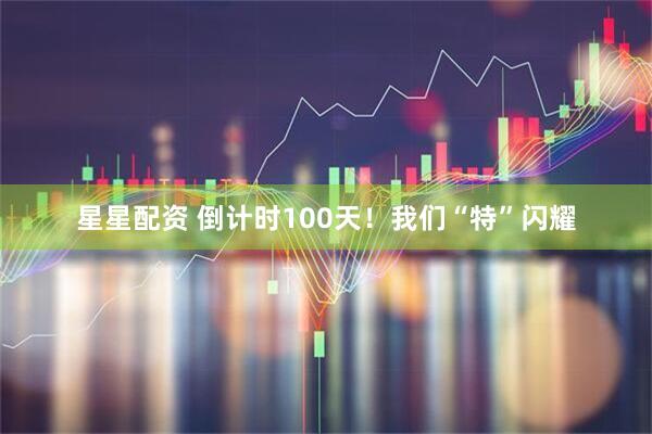 星星配资 倒计时100天！我们“特”闪耀