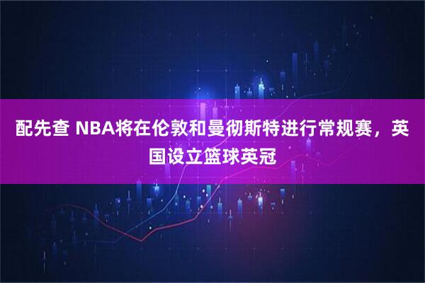 配先查 NBA将在伦敦和曼彻斯特进行常规赛，英国设立篮球英冠