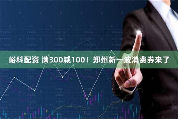 峪科配资 满300减100！郑州新一波消费券来了