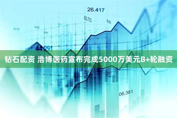 钻石配资 浩博医药宣布完成5000万美元B+轮融资