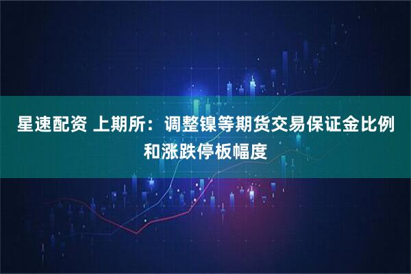 星速配资 上期所：调整镍等期货交易保证金比例和涨跌停板幅度