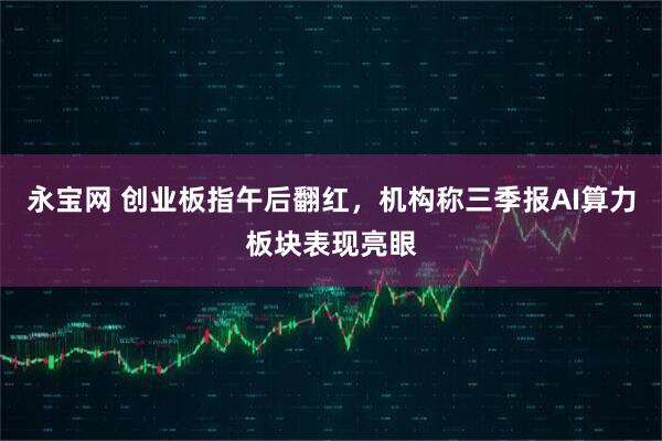 永宝网 创业板指午后翻红，机构称三季报AI算力板块表现亮眼