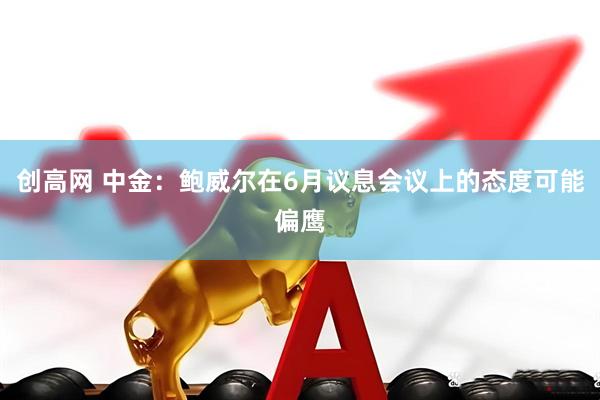 创高网 中金：鲍威尔在6月议息会议上的态度可能偏鹰